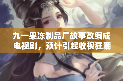 九一果冻制品厂故事改编成电视剧，预计引起收视狂潮！