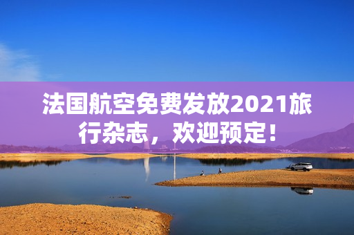 法国航空免费发放2021旅行杂志，欢迎预定！