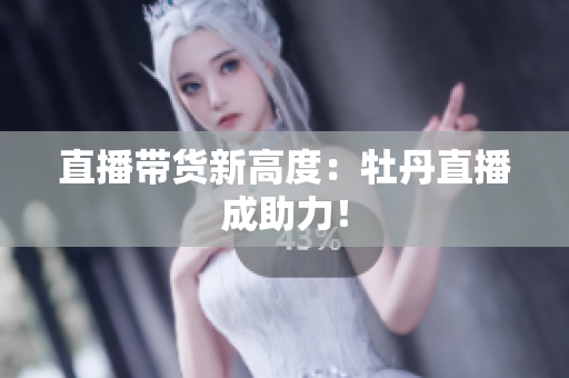 直播带货新高度：牡丹直播成助力！