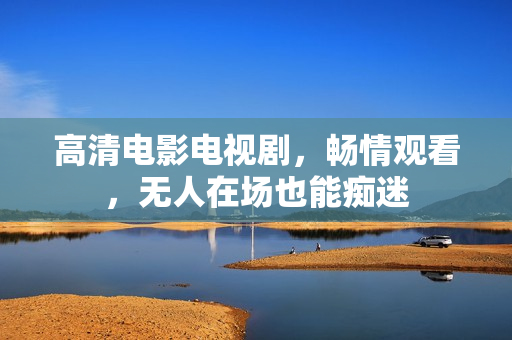 高清电影电视剧，畅情观看，无人在场也能痴迷