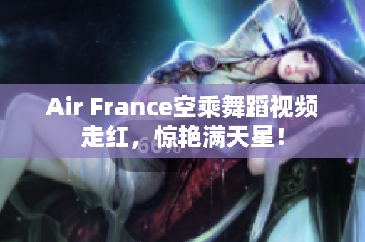 Air France空乘舞蹈视频走红，惊艳满天星！