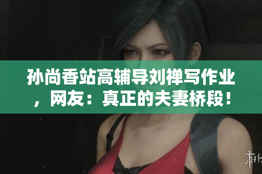孙尚香站高辅导刘禅写作业，网友：真正的夫妻桥段！
