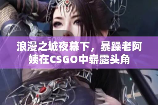 浪漫之城夜幕下，暴躁老阿姨在CSGO中崭露头角
