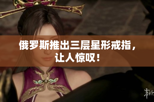 俄罗斯推出三层星形戒指，让人惊叹！
