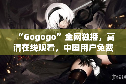 “Gogogo”全网独播，高清在线观看，中国用户免费享受