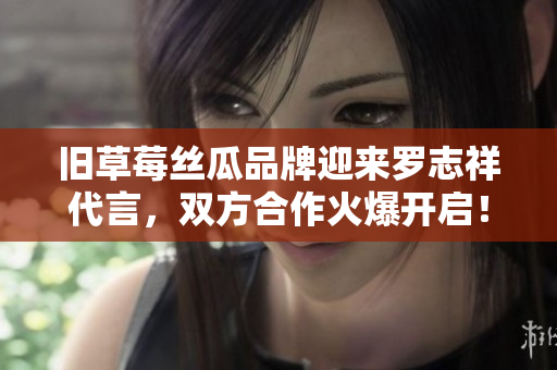 旧草莓丝瓜品牌迎来罗志祥代言，双方合作火爆开启！