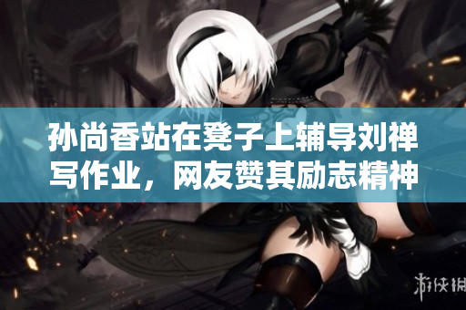 孙尚香站在凳子上辅导刘禅写作业，网友赞其励志精神