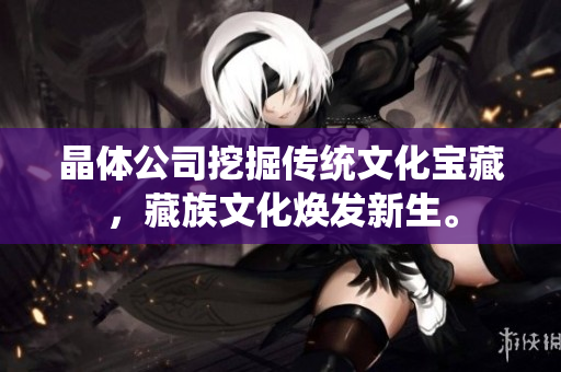晶体公司挖掘传统文化宝藏，藏族文化焕发新生。