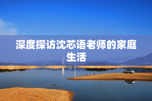 深度探访沈芯语老师的家庭生活