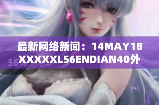 最新网络新闻：14MAY18XXXXXL56ENDIAN40外网大事回顾