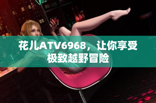 花儿ATV6968，让你享受极致越野冒险