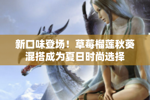 新口味登场！草莓榴莲秋葵混搭成为夏日时尚选择