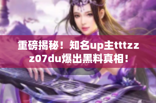 重磅揭秘！知名up主tttzzz07du爆出黑料真相！