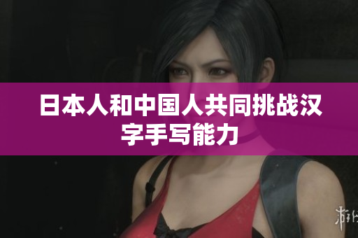 日本人和中国人共同挑战汉字手写能力