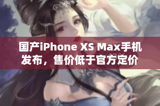 国产iPhone XS Max手机发布，售价低于官方定价