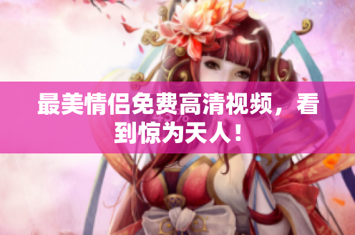 最美情侣免费高清视频，看到惊为天人！