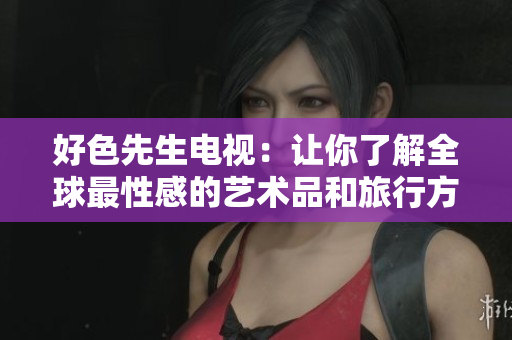 好色先生电视：让你了解全球最性感的艺术品和旅行方式
