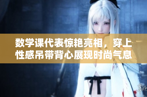 数学课代表惊艳亮相，穿上性感吊带背心展现时尚气息