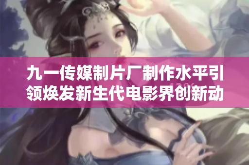 九一传媒制片厂制作水平引领焕发新生代电影界创新动力！