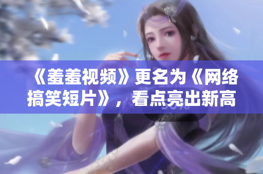 《羞羞视频》更名为《网络搞笑短片》，看点亮出新高度！