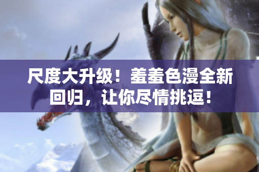 尺度大升级！羞羞色漫全新回归，让你尽情挑逗！