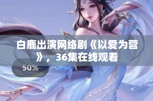 白鹿出演网络剧《以爱为营》，36集在线观看