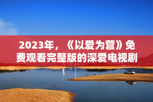 2023年，《以爱为营》免费观看完整版的深爱电视剧在线免费观看。