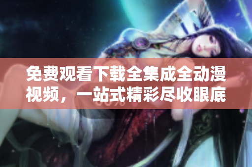 免费观看下载全集成全动漫视频，一站式精彩尽收眼底