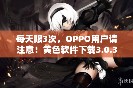 每天限3次，OPPO用户请注意！黄色软件下载3.0.3公告