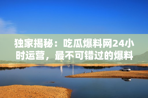 独家揭秘：吃瓜爆料网24小时运营，最不可错过的爆料平台！