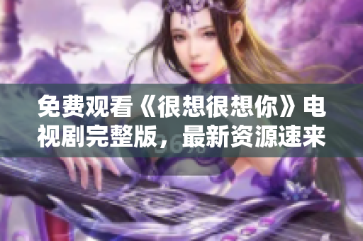 免费观看《很想很想你》电视剧完整版，最新资源速来！