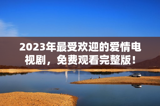 2023年最受欢迎的爱情电视剧，免费观看完整版！