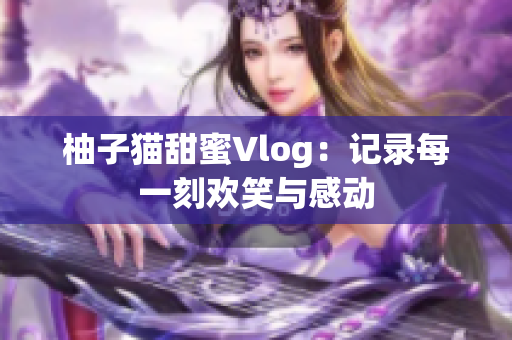 柚子猫甜蜜Vlog：记录每一刻欢笑与感动