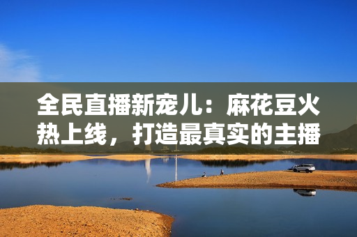 全民直播新宠儿：麻花豆火热上线，打造最真实的主播互动体验