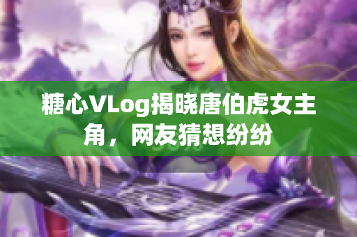 糖心VLog揭晓唐伯虎女主角，网友猜想纷纷