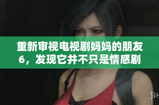 重新审视电视剧妈妈的朋友6，发现它并不只是情感剧