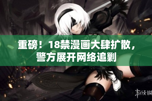 重磅！18禁漫画大肆扩散，警方展开网络追剿