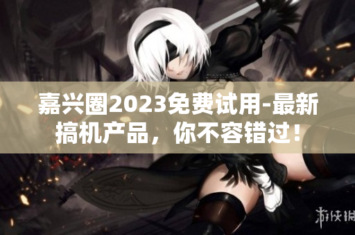 嘉兴圈2023免费试用-最新搞机产品，你不容错过！
