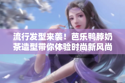 流行发型来袭！芭乐鸭脖奶茶造型带你体验时尚新风尚
