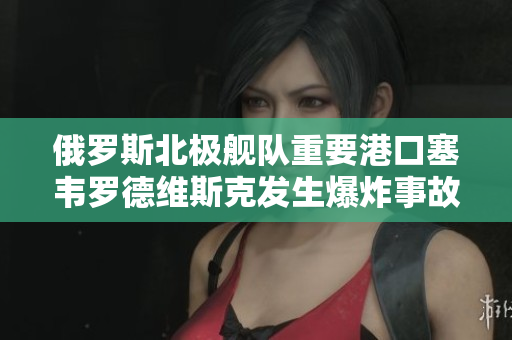 俄罗斯北极舰队重要港口塞韦罗德维斯克发生爆炸事故