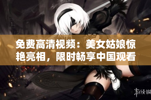 免费高清视频：美女姑娘惊艳亮相，限时畅享中国观看