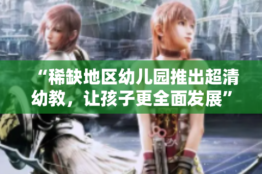 “稀缺地区幼儿园推出超清幼教，让孩子更全面发展”