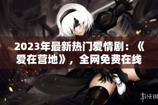 2023年最新热门爱情剧：《爱在营地》，全网免费在线观看！