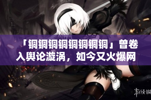 「铜铜铜铜铜铜铜铜」曾卷入舆论漩涡，如今又火爆网络！