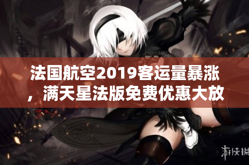 法国航空2019客运量暴涨，满天星法版免费优惠大放送！
