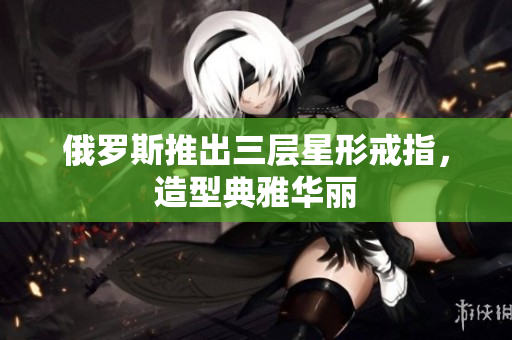 俄罗斯推出三层星形戒指，造型典雅华丽