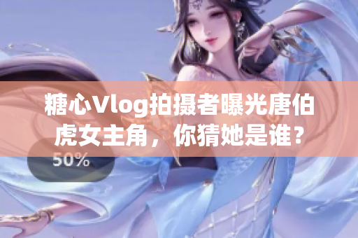 糖心Vlog拍摄者曝光唐伯虎女主角，你猜她是谁？