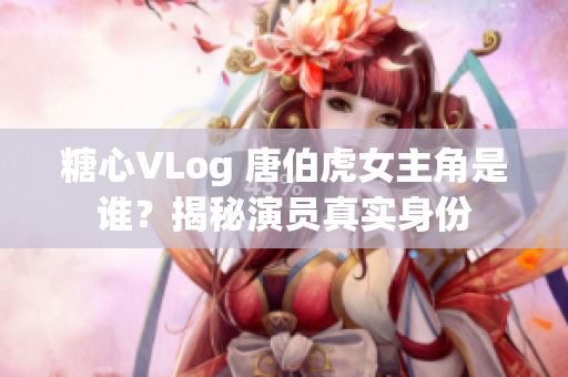 糖心VLog 唐伯虎女主角是谁？揭秘演员真实身份