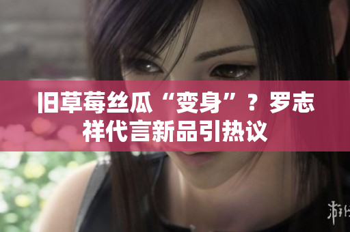 旧草莓丝瓜“变身”？罗志祥代言新品引热议