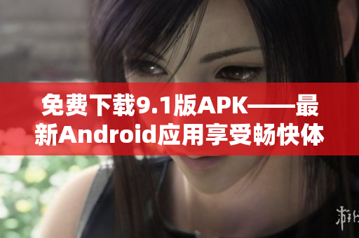 免费下载9.1版APK——最新Android应用享受畅快体验